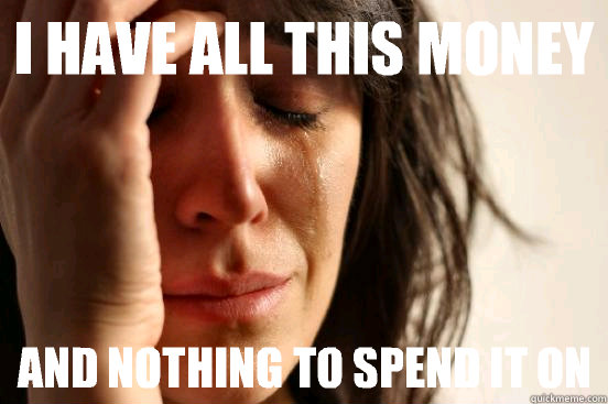 I have all this money AND NOTHING TO SPEND IT ON  First World Problems