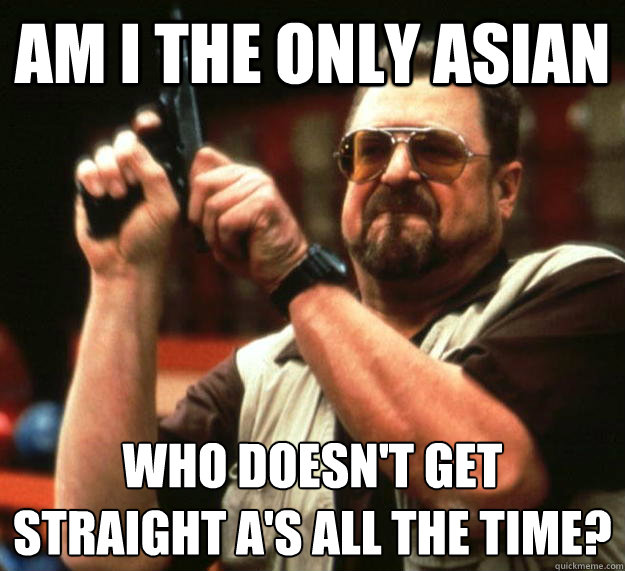 am i the only asian who doesn't get straight A'S all the time?
  Angry Walter