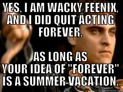 YES, I AM WACKY FEENIX, AND I DID QUIT ACTING FOREVER. AS LONG AS YOUR IDEA OF 