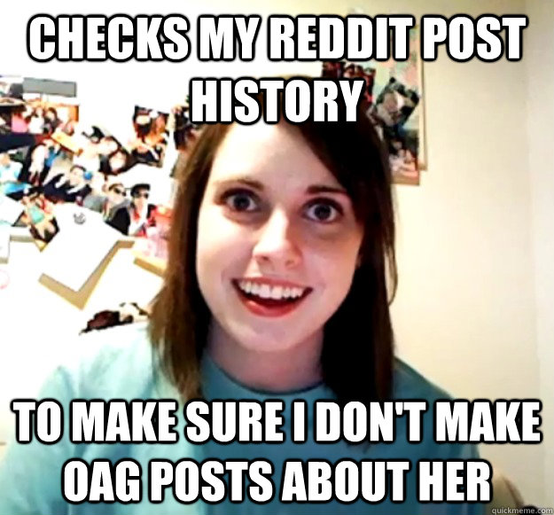 Checks my reddit post history to make sure I don't make OAG posts about her  Overly Attached Girlfriend