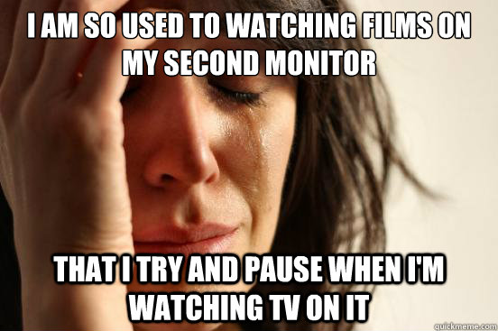 I AM SO USED TO WATCHING FILMS ON MY SECOND MONITOR THAT I TRY AND PAUSE WHEN I'M WATCHING TV ON IT  First World Problems