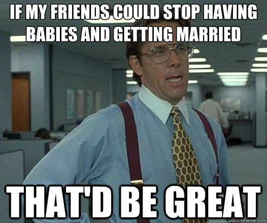if my friends could stop having babies and getting married That'd be great  Lumbergh