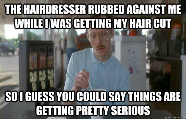 The hairdresser rubbed against me while I was getting my hair cut So i guess you could say things are getting pretty serious  Gettin Pretty Serious