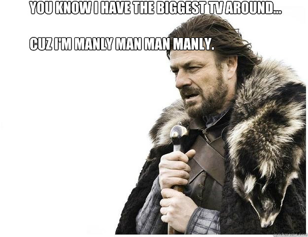 You know I have the biggest tv around...

Cuz I'm Manly Man Man Manly.   Imminent Ned