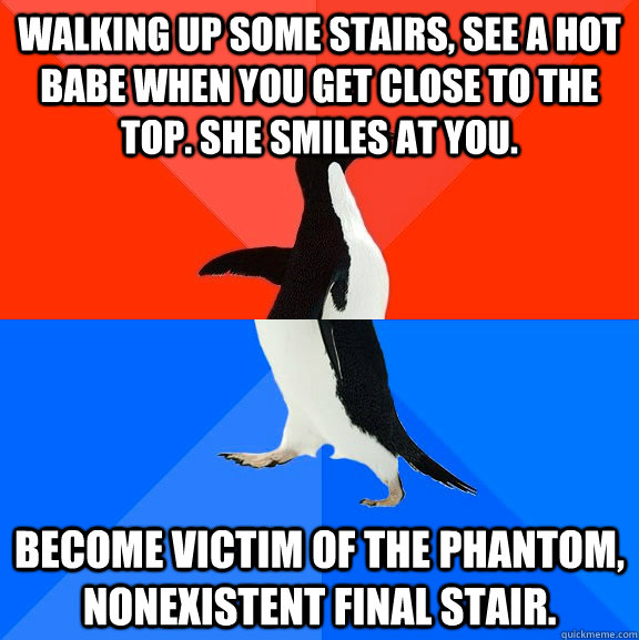 walking up some stairs, see a hot babe when you get close to the top. she smiles at you. become victim of the phantom, nonexistent final stair.  Socially Awesome Awkward Penguin