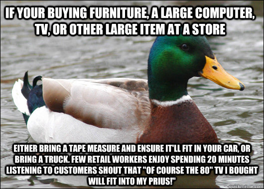 If your buying furniture, a large computer, TV, or other large item at a store Either bring a tape measure and ensure it'll fit in your car, or bring a truck. Few retail workers enjoy spending 20 minutes listening to customers shout that 