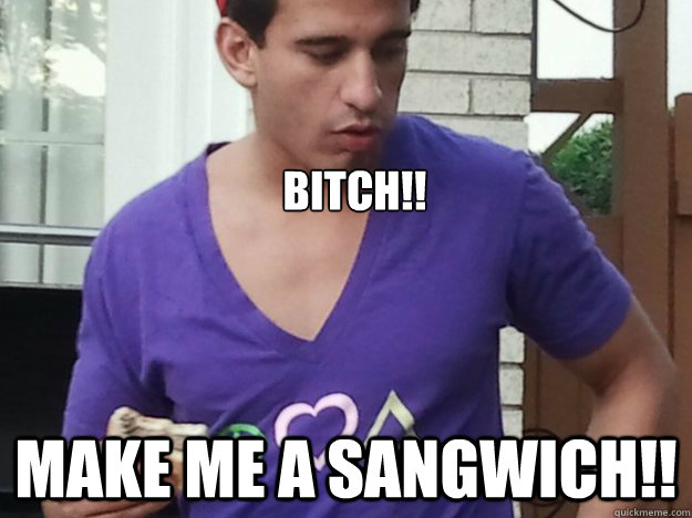 BITCH!! MAKE ME a SANGWICH!!  