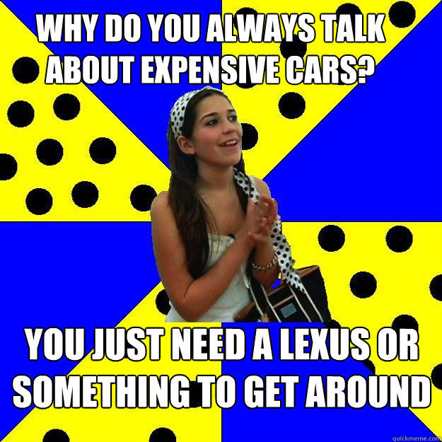WHY DO YOU ALWAYS TALK ABOUT EXPENSIVE CARS? YOU JUST NEED A LEXUS OR SOMETHING TO GET AROUND - WHY DO YOU ALWAYS TALK ABOUT EXPENSIVE CARS? YOU JUST NEED A LEXUS OR SOMETHING TO GET AROUND  Sheltered Suburban Kid