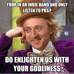 your in an indie band and only listen to pbs? do enlighten us with your godliness  Psychotic Willy Wonka