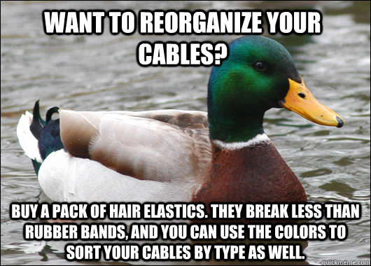 Want to reorganize your cables? Buy a pack of hair elastics. They break less than rubber bands, and you can use the colors to sort your cables by type as well.   Actual Advice Mallard
