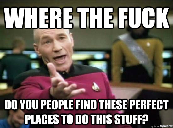 Where the fuck do you people find these perfect places to do this stuff?  Annoyed Picard HD