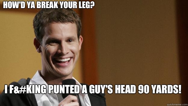 How'd ya break your leg? I f&#king punted a guy's head 90 yards! - How'd ya break your leg? I f&#king punted a guy's head 90 yards!  Daniel Tosh