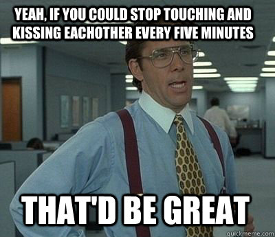 Yeah, if you could stop touching and kissing eachother every five minutes That'd be great - Yeah, if you could stop touching and kissing eachother every five minutes That'd be great  Bill Lumbergh