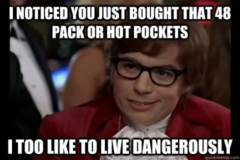 I noticed you just bought that 48 pack or hot pockets i too like to live dangerously  Dangerously - Austin Powers