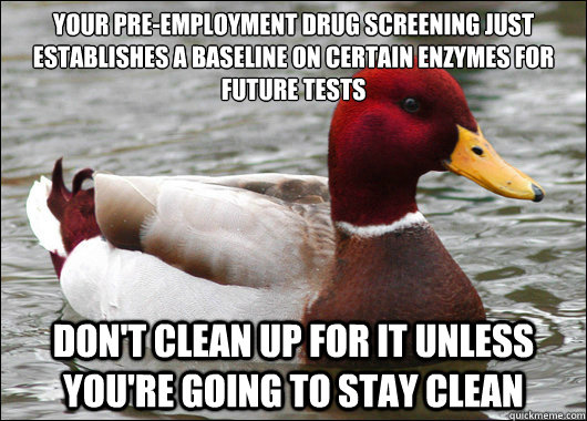 Your pre-employment drug screening just establishes a baseline on certain enzymes for future tests
 Don't clean up for it unless you're going to stay clean  Malicious Advice Mallard