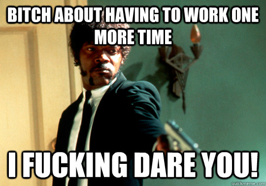 Bitch about having to work one more time I fucking dare you!  ANGRY SAMUEL