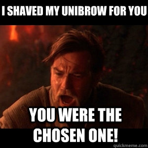I shaved my unibrow for you you were the chosen one!  You were the chosen one