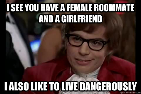 I see you have a female roommate and a girlfriend I also like to live dangerously - I see you have a female roommate and a girlfriend I also like to live dangerously  Dangerously - Austin Powers