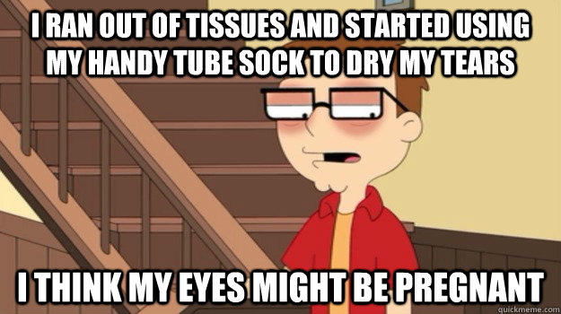 i ran out of tissues and started using my handy tube sock to dry my tears i think my eyes might be pregnant - i ran out of tissues and started using my handy tube sock to dry my tears i think my eyes might be pregnant  Misc