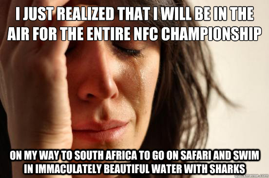 I just realized that I will be in the air for the entire NFC Championship game. on my way to south Africa to go on safari and swim in immaculately beautiful water with sharks  First World Problems