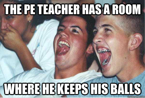 The PE teacher has a room where he keeps his balls  Immature Highschoolers