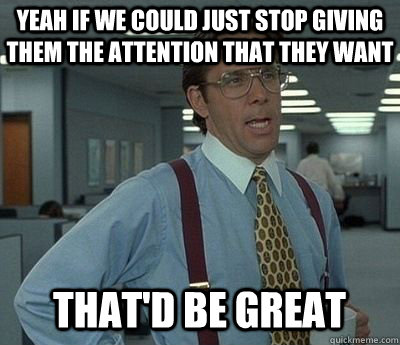Yeah If we could just stop giving them the attention that they want That'd be great  Bill lumberg