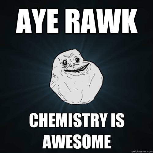 aye rawk chemistry is awesome  Forever Alone
