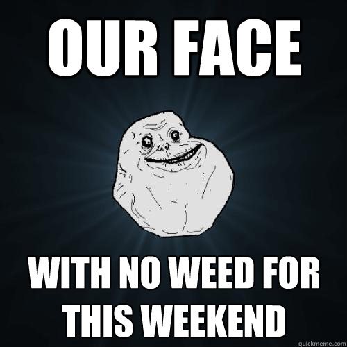 our face with no weed for this weekend  Forever Alone