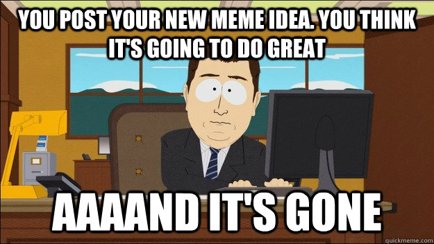 You post your new meme idea. you think it's going to do great Aaaand it's gone  aaaand its gone