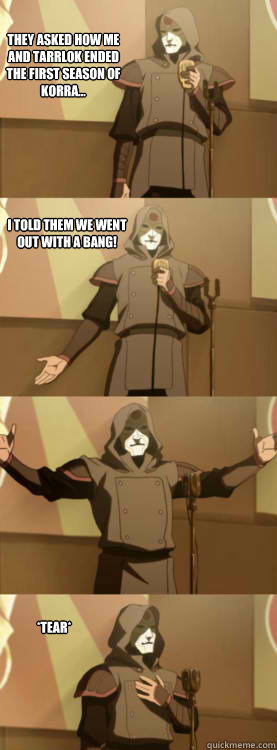 They asked how me and Tarrlok ended the first season of Korra... I told them we went out with a bang!  *tear*  