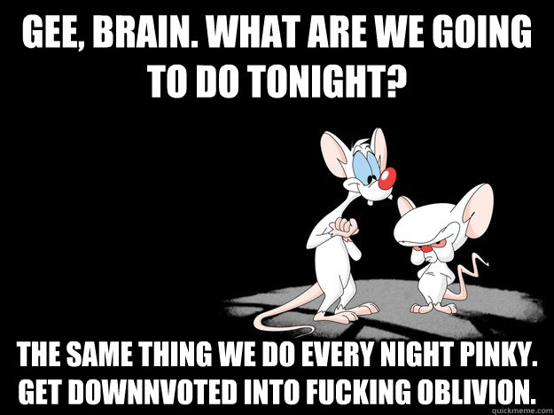 Gee, Brain. What are we going to do tonight? The same thing we do every night pinky. Get downnvoted into fucking oblivion. - Gee, Brain. What are we going to do tonight? The same thing we do every night pinky. Get downnvoted into fucking oblivion.  Misc