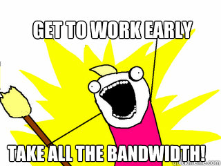 Get to work early TAKE ALL THE BANDWIDTH!  All The Things