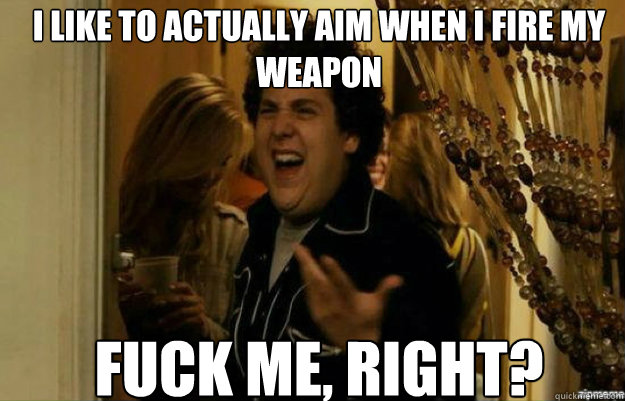I like to actually aim when i fire my weapon FUCK ME, RIGHT?  fuck me right