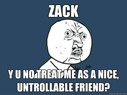 zack y u no treat me as a nice, untrollable friend?  Y U No