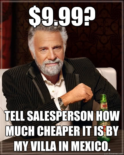 $9.99? tell salesperson how much cheaper it is by my villa in mexico.  The Most Interesting Man In The World