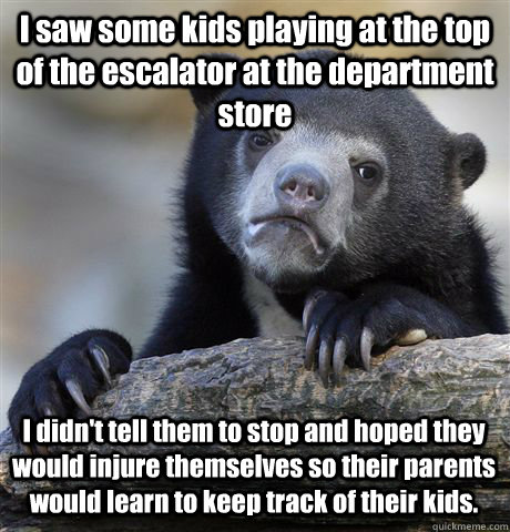 I saw some kids playing at the top of the escalator at the department store I didn't tell them to stop and hoped they would injure themselves so their parents would learn to keep track of their kids.  Confession Bear