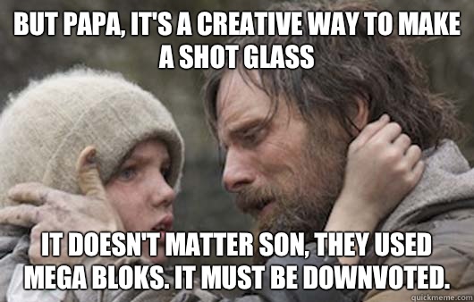 But papa, it's a creative way to make a shot glass It doesn't matter son, they used mega bloks. It must be downvoted.  Viggo Explains Reddit