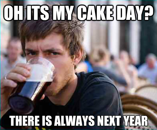 Oh its my cake day? There is always next year  Lazy College Senior