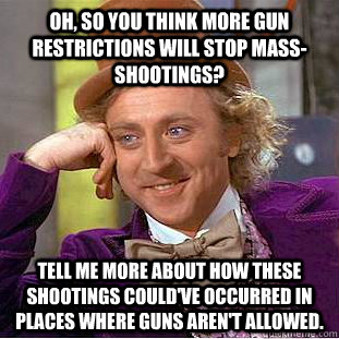 Oh, so you think more gun restrictions will stop mass-shootings? Tell me more about how these shootings could've occurred in places where guns aren't allowed. - Oh, so you think more gun restrictions will stop mass-shootings? Tell me more about how these shootings could've occurred in places where guns aren't allowed.  Condescending Wonka