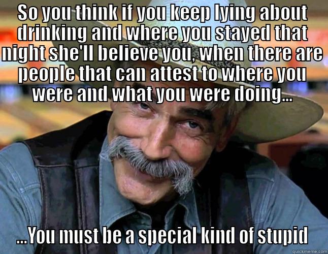 SO YOU THINK IF YOU KEEP LYING ABOUT DRINKING AND WHERE YOU STAYED THAT NIGHT SHE'LL BELIEVE YOU, WHEN THERE ARE PEOPLE THAT CAN ATTEST TO WHERE YOU WERE AND WHAT YOU WERE DOING... ...YOU MUST BE A SPECIAL KIND OF STUPID Misc