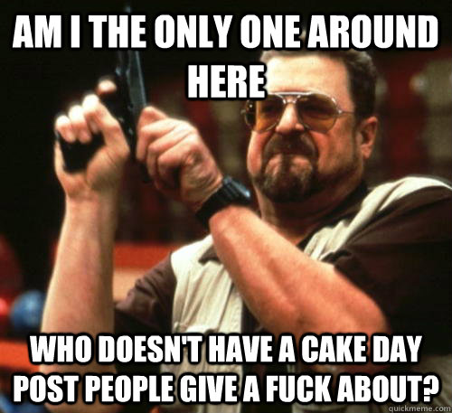 Am i the only one around here Who doesn't have a cake day post people give a fuck about?   Am I The Only One Around Here