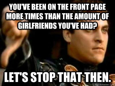 You've been on the front page more times than the amount of girlfriends you've had? Let's stop that then.  Downvoting Roman
