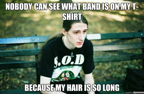 Nobody can see what band is on my T-shirt Because my hair is so long  Metalhead Mike