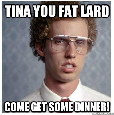 TINA YOU FAT LARD COME get some dinner!  Napoleon dynamite