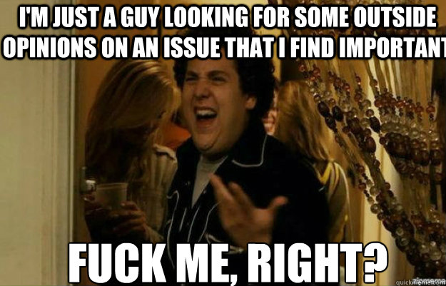 I'm just a guy looking for some outside opinions on an issue that I find important FUCK ME, RIGHT?  fuck me right