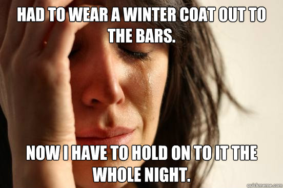 Had to wear a winter coat out to the bars. Now I have to hold on to it the whole night.  First World Problems