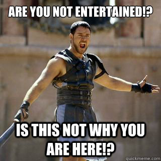 Are you not entertained!? is this not why you are here!?  