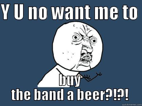 Y U NO WANT ME TO  BUY THE BAND A BEER?!?! Y U No