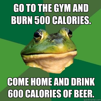 Go to the gym and burn 500 calories. Come home and drink 600 calories of beer.  Foul Bachelor Frog
