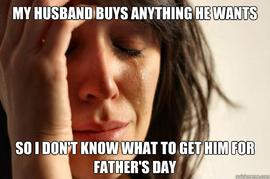 My husband buys anything he wants so i don't know what to get him for father's day  First World Problems
